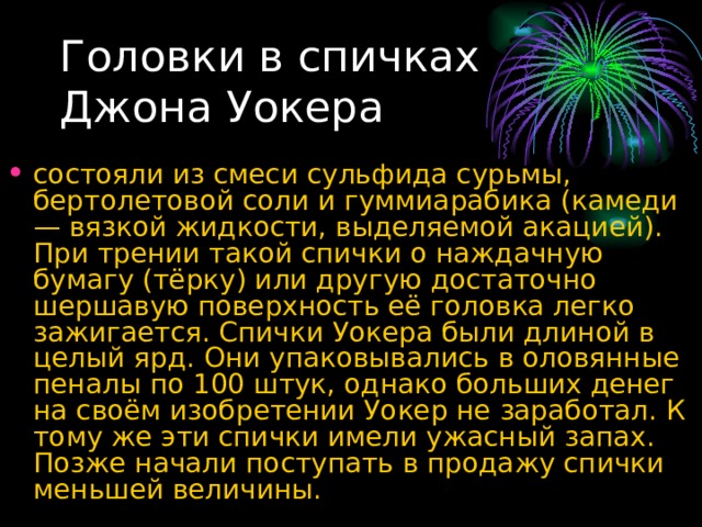 Головки в спичках Джона Уокера состояли из смеси сульфида сурьмы, бертолетовой соли и гуммиарабика (камеди — вязкой жидкости, выделяемой акацией). При трении такой спички о наждачную бумагу (тёрку) или другую достаточно шершавую поверхность её головка легко зажигается. Спички Уокера были длиной в целый ярд. Они упаковывались в оловянные пеналы по 100 штук, однако больших денег на своём изобретении Уокер не заработал. К тому же эти спички имели ужасный запах. Позже начали поступать в продажу спички меньшей величины. 