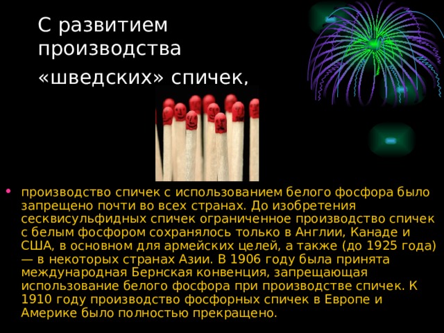 С развитием  производства  «шведских» спичек,  производство спичек с использованием белого фосфора было запрещено почти во всех странах. До изобретения сесквисульфидных спичек ограниченное производство спичек с белым фосфором сохранялось только в Англии, Канаде и США, в основном для армейских целей, а также (до 1925 года) — в некоторых странах Азии. В 1906 году была принята международная Бернская конвенция, запрещающая использование белого фосфора при производстве спичек. К 1910 году производство фосфорных спичек в Европе и Америке было полностью прекращено. 