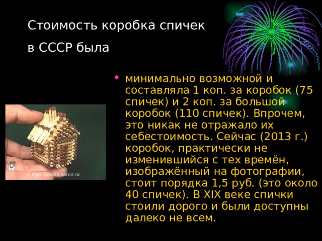 Стоимость коробка спичек  в СССР была минимально возможной и составляла 1 коп. за коробок (75 спичек) и 2 коп. за большой коробок (110 спичек). Впрочем, это никак не отражало их себестоимость. Сейчас (2013 г.) коробок, практически не изменившийся с тех времён, изображённый на фотографии, стоит порядка 1,5 руб. (это около 40 спичек). В XIX веке спички стоили дорого и были доступны далеко не всем. 