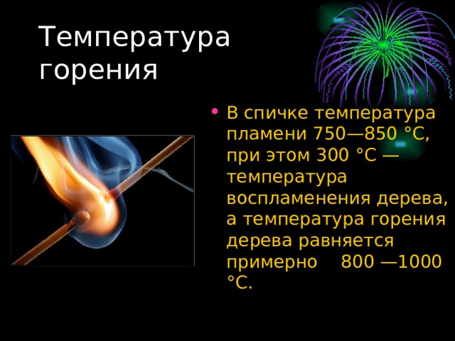 В спичке температура пламени 750—850 °C, при этом 300 °C — температура воспламенения дерева, а температура горения дерева равняется примерно 800 —1000 °C. 