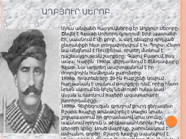  Աղբյուր Սերոբ Մյուս անվանի հայդուկներից էր Աղբյուր Սերոբը։ Ծնվել է Խլաթի Սոխորդ գյուղում։ Երբ պատանի էր, սպանում է մի քրդի, և այդ դեպքից դրդված՝ ընտանիքի հետ տեղափոխվում է Կ. Պոլիս։ Հետո նա անցնում է Ռումինիա, որտեղ մտնում է դաշնակցության շարքերը։ Գալով Բաթում, իսկ ապա՝ Կարին՝ 1895թ. վերդառնում է ծննդավայրը՝ Խլաթ։ Նա այդտեղ պաշտպանում է իր ժողովրդին համիդյան ջարդերից։ 1898թ. հոկտեմբերի 20-ին Բաբշենի կռվում հաղթանակ է տանում թուրքերի դեմ, որից հետո նրան սկսում են կոչել Նեմրութի հսկա կամ Ասլան և դառնում հայերի ազատարարի խորհրդանիշը։ 1899թ. Գելիեգուզան գյուղում քուրդ ցեղապետ Բշարե Խալիլը թունավորել է տալիս նրան, շրջապատում իր զորամասով նրա տունը, սպանում որդուն և թիկնապահներին։ Իսկ Սերոբի կինը՝ Սոսե մայրիկը, շարունակում է ամուսնու գործը։ Բշարե Խալիլը սպանվում է Անդրանիկի և Գևորգ Չավուշի կողմից։ Թաղվում է Գելիեգուզանում։ 