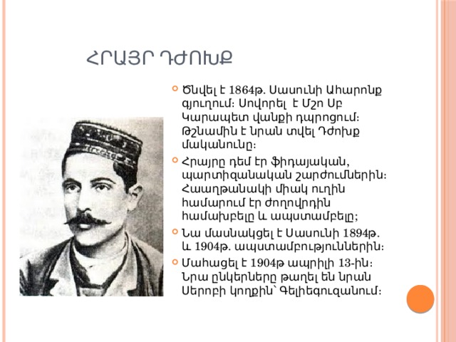  Հրայր դժոխք Ծնվել է 1864թ. Սասունի Ահարոնք գյուղում։ Սովորել  է Մշո Սբ Կարապետ վանքի դպրոցում։ Թշնամին է նրան տվել Դժոխք մականունը։ Հրայրը դեմ էր ֆիդայական, պարտիզանական շարժումներին։ Հաաղթանակի միակ ուղին համարում էր ժողովրդին համախբելը և ապստամբելը; Նա մասնակցել է Սասունի 1894թ. և 1904թ. ապստամբություններին։ Մահացել է 1904թ ապրիլի 13-ին։ Նրա ընկերները թաղել են նրան Սերոբի կողքին՝ Գելիեգուզանում։ 