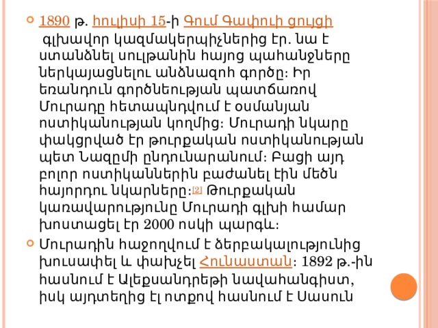 1890  թ.  հուլիսի 15 -ի  Գում Գափուի ցույցի  գլխավոր կազմակերպիչներից էր. նա է ստանձնել սուլթանին հայոց պահանջները ներկայացնելու անձնազոհ գործը։ Իր եռանդուն գործնեության պատճառով Մուրադը հետապնդվում է օսմանյան ոստիկանության կողմից։ Մուրադի նկարը փակցրված էր թուրքական ոստիկանության պետ Նազըմի ընդունարանում։ Բացի այդ բոլոր ոստիկաններին բաժանել էին մեծն հայորդու նկարները։ [2]  Թուրքական կառավարությունը Մուրադի գլխի համար խոստացել էր 2000 ոսկի պարգև։ Մուրադին հաջողվում է ձերբակալությունից խուսափել և փախչել  Հունաստան ։ 1892 թ.-ին հասնում է Ալեքսանդրեթի նավահանգիստ, իսկ այդտեղից էլ ոտքով հասնում է Սասուն 