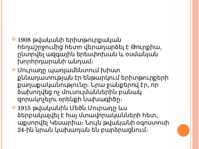 1908 թվականի երիտթուրքական հեղաշրջումից հետո վերադարձել է Թուրքիա, ընտրվել ազգային երեսփոխան և օսմանյան խորհրդարանի անդամ։ Մուրադը պառլամենտում խիստ քննադատության էր ենթարկում երիտթուրքերի քաղաքականությունը։ Նրա ջանքերով էր, որ ձախողվեց ոչ մուսուլմաններին բանակ զորակոչելու օրենքի նախագիծը։ 1915 թվականին Մեծն Մուրադը ևս ձերբակալվել է հայ մտավորականների հետ, աքսորվել Կեսարիա։ Նույն թվականի օգոստոսի 24-ին նրան կախաղան են բարձրացնում։ 