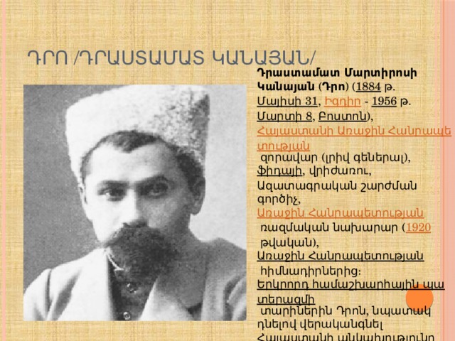 ԴՐՈ /ԴՐԱՍՏԱՄԱՏ ԿԱՆԱՅԱՆ/ Դրաստամատ Մարտիրոսի Կանայան  ( Դրո ) ( 1884  թ.  Մայիսի 31 ,  Իգդիր  -  1956  թ.  Մարտի 8 ,  Բոստոն ), Հայաստանի Առաջին Հանրապետության  զորավար (լրիվ գեներալ),  ֆիդայի , վրիժառու, Ազատագրական շարժման գործիչ,  Առաջին Հանրապետության  ռազմական նախարար ( 1920  թվական),  Առաջին Հանրապետության  հիմնադիրներից։  Երկրորդ համաշխարհային պատերազմի  տարիներին Դրոն, նպատակ դնելով վերականգնել Հայաստանի անկախությունը  Խորհրդային միությունից , դարձավ  նացիստական Գերմանիայի  զինված ուժերի կազմում ստեղծված  Հայկական լեգեոնի  հրամանատար 