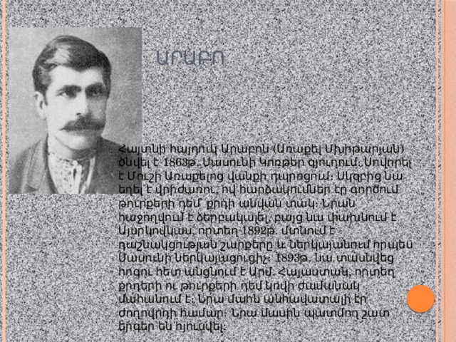  ԱՐԱԲՈ Հայտնի հայդուկ Արաբոն (Առաքել Մխիթարյան) ծնվել է 1863թ. Սասունի Կոռթեր գյուղում։ Սովորել է Մուշի Առաքելոց վանքի դպրոցում։ Սկզբից նա եղել է վրիժառու, ով հարձակումներ էր գործում թուրքերի դեմ՝ քրդի անվան տակ։ Նրան հաջողվում է ձերբակալել, բայց նա փախնում է Այսրկովկաս, որտեղ 1892թ. մտնում է դաշնակցության շարքերը և ներկայանում որպես Սասունի ներկայացուցիչ։ 1893թ. նա տասնվեց հոգու հետ անցնում է Արմ. Հայաստան, որտեղ քրդերի ու թուրքերի դեմ կռվի ժամանակ մահանում է։ Նրա մահն անհավատալի էր ժողովրդի համար։ Նրա մասին պատմող շատ երգեր են հյուսվել: 