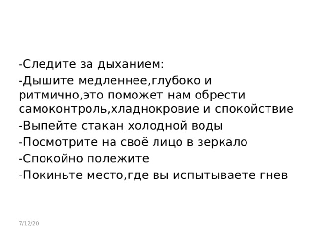 -Следите за дыханием: -Дышите медленнее,глубоко и ритмично,это поможет нам обрести самоконтроль,хладнокровие и спокойствие -Выпейте стакан холодной воды -Посмотрите на своё лицо в зеркало -Спокойно полежите -Покиньте место,где вы испытываете гнев 7/12/20 