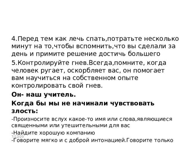 4.Перед тем как лечь спать,потратьте несколько минут на то,чтобы вспомнить,что вы сделали за день и примите решение достичь большего 5.Контролируйте гнев.Всегда,помните, когда человек ругает, оскорбляет вас, он помогает вам научиться на собственном опыте контролировать свой гнев. Он- наш учитель. Когда бы мы не начинали чувствовать злость: -Произносите вслух какое-то имя или слова,являющиеся священными или утешительными для вас -Найдите хорошую компанию -Говорите мягко и с доброй интонацией.Говорите только хорошее 7/12/20 