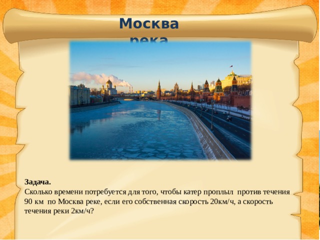 Москва река Задача. Сколько времени потребуется для того, чтобы катер проплыл против течения 90 км по Москва реке, если его собственная скорость 20км/ч, а скорость течения реки 2км/ч? 