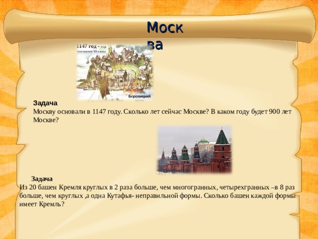 Москва Задача Москву основали в 1147 году. Сколько лет сейчас Москве? В каком году будет 900 лет Москве?  Задача  Из 20 башен Кремля круглых в 2 раза больше, чем многогранных, четырехгранных –в 8 раз больше, чем круглых ,а одна Кутафья- неправильной формы. Сколько башен каждой формы имеет Кремль?   