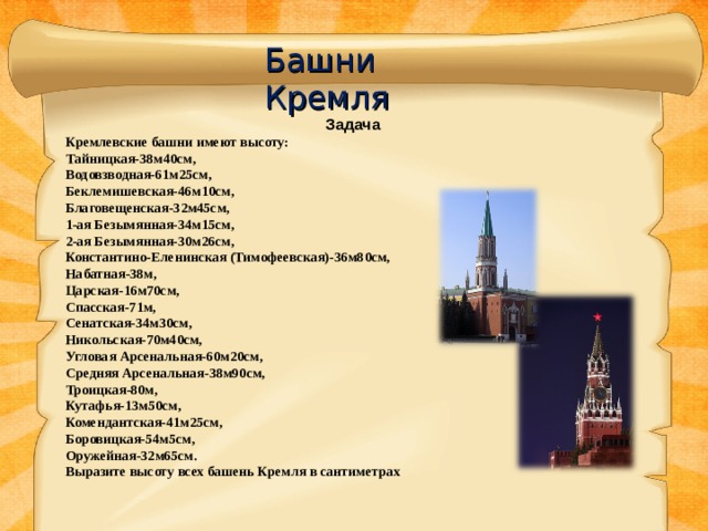Башни Кремля Задача Кремлевские башни имеют высоту: Тайницкая-38м40см, Водовзводная-61м25см, Беклемишевская-46м10см, Благовещенская-32м45см, 1-ая Безымянная-34м15см, 2-ая Безымянная-30м26см, Константино-Еленинская (Тимофеевская)-36м80см, Набатная-38м, Царская-16м70см, Спасская-71м, Сенатская-34м30см, Никольская-70м40см, Угловая Арсенальная-60м20см, Средняя Арсенальная-38м90см, Троицкая-80м, Кутафья-13м50см, Комендантская-41м25см, Боровицкая-54м5см, Оружейная-32м65см. Выразите высоту всех башень Кремля в сантиметрах   