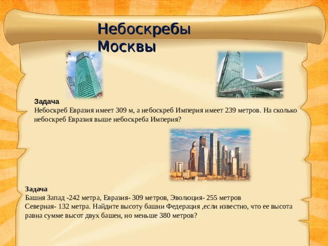 Небоскребы Москвы Задача Небоскреб Евразия имеет 309 м, а небоскреб Империя имеет 239 метров. На сколько небоскреб Евразия выше небоскреба Империя? Задача  Башня Запад -242 метра, Евразия- 309 метров, Эволюция- 255 метров Северная- 132 метра. Найдите высоту башни Федерация ,если известно, что ее высота равна сумме высот двух башен, но меньше 380 метров? 