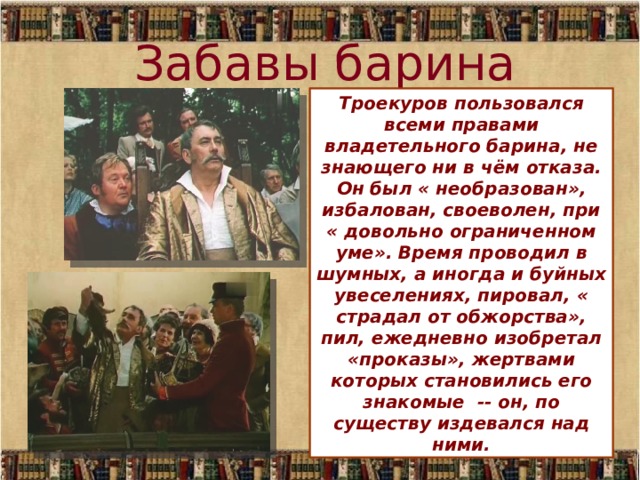 Забавы барина Троекуров пользовался всеми правами владетельного барина, не знающего ни в чём отказа. Он был « необразован», избалован, своеволен, при « довольно ограниченном уме». Время проводил в шумных, а иногда и буйных увеселениях, пировал, « страдал от обжорства», пил, ежедневно изобретал «проказы», жертвами которых становились его знакомые -- он, по существу издевался над ними.  