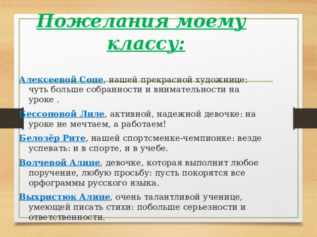Пожелания моему классу:  Алексеевой Соне , нашей прекрасной художнице: чуть больше собранности и внимательности на уроке . Бессоновой Лиле , активной, надежной девочке: на уроке не мечтаем, а работаем! Белозёр Рите , нашей спортсменке-чемпионке: везде успевать: и в спорте, и в учебе. Волчевой Алине , девочке, которая выполнит любое поручение, любую просьбу: пусть покорятся все орфограммы русского языка. Выхристюк Алине , очень талантливой ученице, умеющей писать стихи: побольше серьезности и ответственности. 
