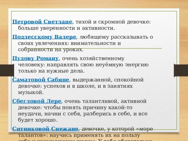    Петровой Светлане , тихой и скромной девочке: больше уверенности и активности. Подлесскому Валере , любящему рассказывать о своих увлечениях: внимательности и собранности на уроках. Пудову Роману , очень хозяйственному человеку: направлять свою неуёмную энергию только на нужные дела. Саматовой Сабине , выдержанной, спокойной девочке: успехов и в школе, и в занятиях музыкой. Сбегловой Лере , очень талантливой, активной девочке: чтобы понять причину какой-то неудачи, начни с себя, разберись в себе, и все будет хорошо. Ситниковой Снежане , девочке, у которой «море талантов»: научись применять их на пользу себе и окружающим людям. У тебя обязательно получится! 