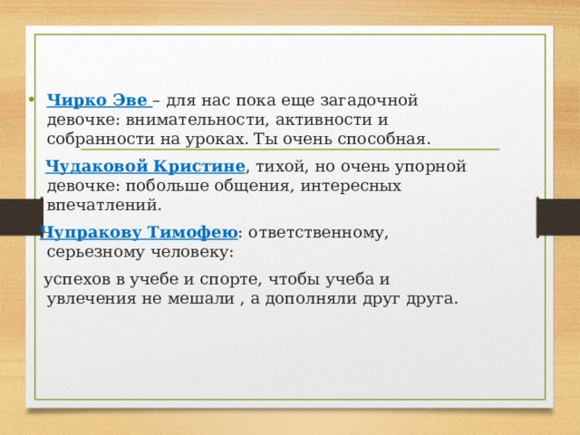   Чирко Эве – для нас пока еще загадочной девочке: внимательности, активности и собранности на уроках. Ты очень способная.  Чудаковой Кристине , тихой, но очень упорной девочке: побольше общения, интересных впечатлений.  Чупракову Тимофею : ответственному, серьезному человеку:  успехов в учебе и спорте, чтобы учеба и увлечения не мешали , а дополняли друг друга. 