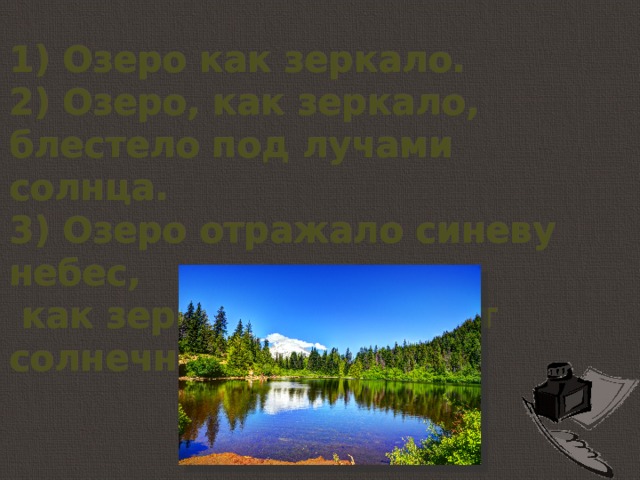 1) Озеро как зеркало. 2) Озеро, как зеркало, блестело под лучами солнца. 3) Озеро отражало синеву небес,  как зеркало отражает солнечные лучи. 