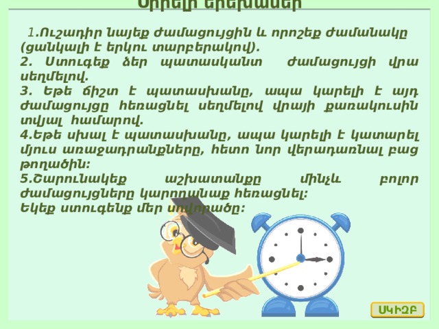 Սիրելի երեխաներ   1 .Ուշադիր նայեք ժամացույցին և որոշեք ժամանակը (ցանկալի է երկու տարբերակով). 2. Ստուգեք ձեր պատասկանտ ժամացույցի վրա սեղմելով. 3. Եթե ճիշտ է պատասխանը, ապա կարելի է այդ ժամացույցը հեռացնել սեղմելով վրայի քառակուսին տվյալ համարով. 4.Եթե սխալ է պատասխանը, ապա կարելի է կատարել մյուս առաջադրանքները, հետո նոր վերադառնալ բաց թողածին։ 5.Շարունակեք աշխատանքը մինչև բոլոր ժամացույցները կարողանաք հեռացնել։ Եկեք ստուգենք մեր սովորածը։  ՍԿԻԶԲ 