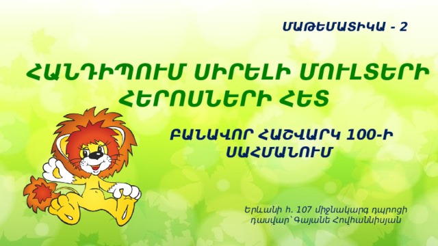 ՄԱԹԵՄԱՏԻԿԱ - 2 ՀԱՆԴԻՊՈՒՄ ՍԻՐԵԼԻ ՄՈՒԼՏԵՐԻ ՀԵՐՈՍՆԵՐԻ ՀԵՏ    ԲԱՆԱՎՈՐ ՀԱՇՎԱՐԿ 100-Ի ՍԱՀՄԱՆՈՒՄ Երևանի հ․ 107 միջնակարգ դպրոցի  դասվար՝ Գայանե Հովհաննիսյան 
