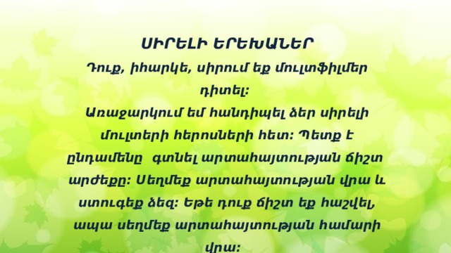ՍԻՐԵԼԻ ԵՐԵԽԱՆԵՐ Դուք, իհարկե, սիրում եք մուլտֆիլմեր դիտել։ Առաջարկում եմ հանդիպել ձեր սիրելի մուլտերի հերոսների հետ։ Պետք է ընդամենը գտնել արտահայտության ճիշտ արժեքը։ Սեղմեք արտահայտության վրա և ստուգեք ձեզ։ Եթե դուք ճիշտ եք հաշվել, ապա սեղմեք արտահայտության համարի վրա։ Ձեր սիրելի հերոսները սպասում են ձեզ։ 