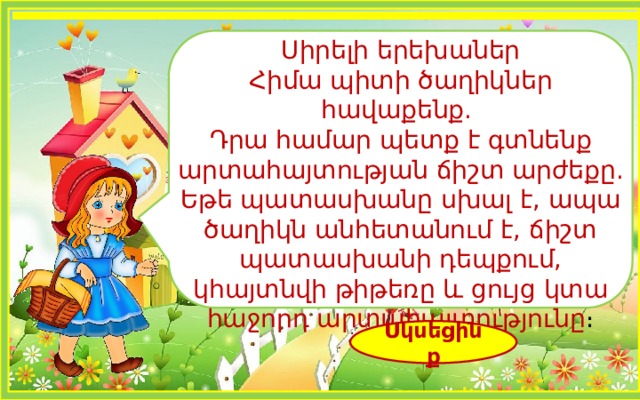Սիրելի երեխաներ Հիմա պիտի ծաղիկներ հավաքենք. Դրա համար պետք է գտնենք արտահայտության ճիշտ արժեքը. Եթե պատասխանը սխալ է, ապա ծաղիկն անհետանում է, ճիշտ պատասխանի դեպքում, կհայտնվի թիթեռը և ցույց կտա հաջորդ արտահայտությունը ։ Սկսեցինք 