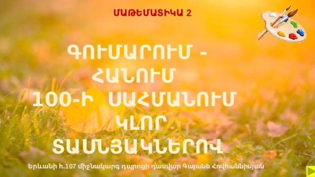 ՄԱԹԵՄԱՏԻԿԱ 2 ԳՈՒՄԱՐՈՒՄ - ՀԱՆՈՒՄ 100-Ի ՍԱՀՄԱՆՈՒՄ  ԿԼՈՐ ՏԱՍՆՅԱԿՆԵՐՈՎ Երևանի հ․107 միջնակարգ դպրոցի դասվար Գայանե Հովհաննիսյան  