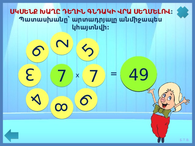 4 3 35 14 7 63 8 9 21 6 28 5 56 42 49 ՍԿՍԵՆՔ ԽԱՂԸ ԴԵՂԻՆ ԳՆԴԱԿԻ ՎՐԱ ՍԵՂՄԵԼՈՎ ։ Պատասխանը՝ արտադրյալը անմիջապես կհայտնվի։ 2 7 = = = = = = = = х 