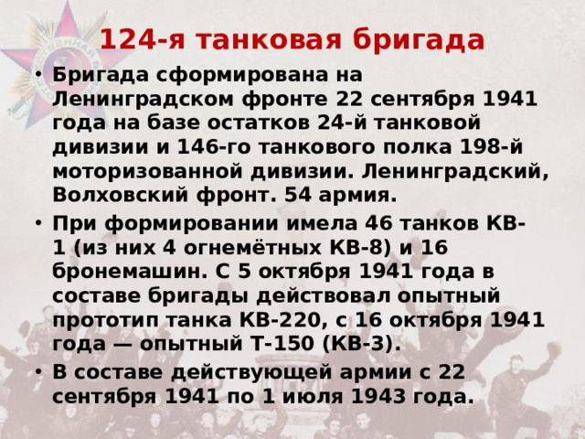 124-я танковая бригада   Бригада сформирована на Ленинградском фронте 22 сентября 1941 года на базе остатков 24-й танковой дивизии и 146-го танкового полка 198-й моторизованной дивизии. Ленинградский, Волховский фронт. 54 армия. При формировании имела 46 танков КВ-1 (из них 4 огнемётных КВ-8) и 16 бронемашин. С 5 октября 1941 года в составе бригады действовал опытный прототип танка КВ-220, с 16 октября 1941 года — опытный Т-150 (КВ-3).  В составе действующей армии с 22 сентября 1941 по 1 июля 1943 года. 