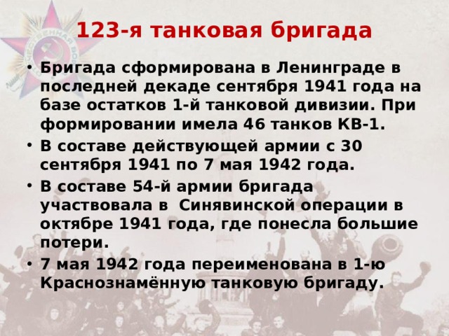123-я танковая бригада   Бригада сформирована в Ленинграде в последней декаде сентября 1941 года на базе остатков 1-й танковой дивизии. При формировании имела 46 танков КВ-1. В составе действующей армии с 30 сентября 1941 по 7 мая 1942 года. В составе 54-й армии бригада участвовала в  Синявинской операции в октябре 1941 года, где понесла большие потери. 7 мая 1942 года переименована в 1-ю Краснознамённую танковую бригаду. 