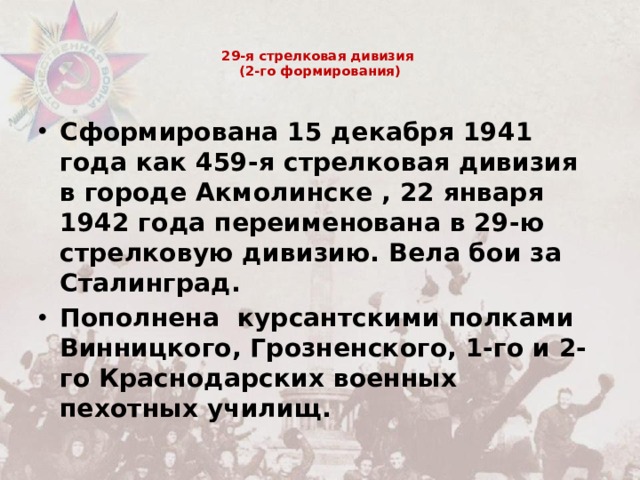 29-я стрелковая дивизия  (2-го формирования)   Сформирована 15 декабря 1941 года как 459-я стрелковая дивизия в городе Акмолинске , 22 января 1942 года переименована в 29-ю стрелковую дивизию. Вела бои за Сталинград. Пополнена  курсантскими полками Винницкого, Грозненского, 1-го и 2-го Краснодарских военных пехотных училищ. 