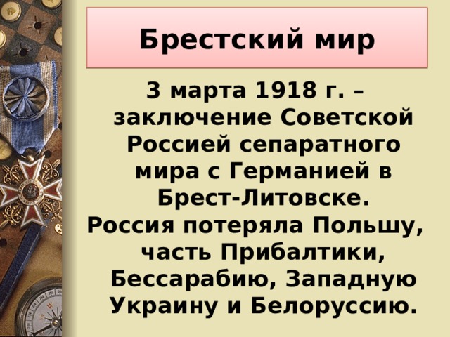 Брестский мир 3 марта 1918 г. – заключение Советской Россией сепаратного мира с Германией в Брест-Литовске. Россия потеряла Польшу, часть Прибалтики, Бессарабию, Западную Украину и Белоруссию. 