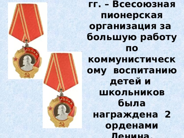   В 1962 и 1972 гг. – Всесоюзная пионерская организация за большую работу по коммунистическому воспитанию детей и школьников была награждена 2 орденами Ленина. 