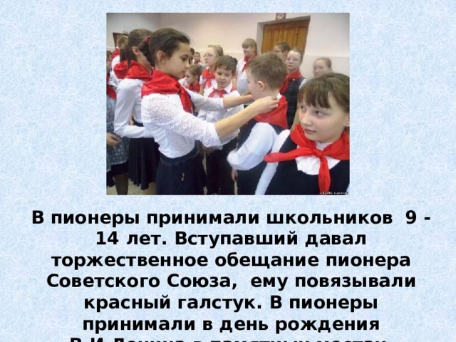 В пионеры принимали школьников 9 - 14 лет. Вступавший давал торжественное обещание пионера Советского Союза, ему повязывали красный галстук. В пионеры принимали в день рождения В.И.Ленина в памятных местах. 