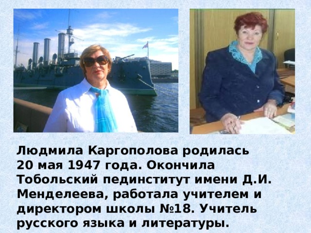Людмила Каргополова родилась 20 мая 1947 года. Окончила Тобольский пединститут имени Д.И. Менделеева, работала учителем и директором школы №18. Учитель русского языка и литературы. 