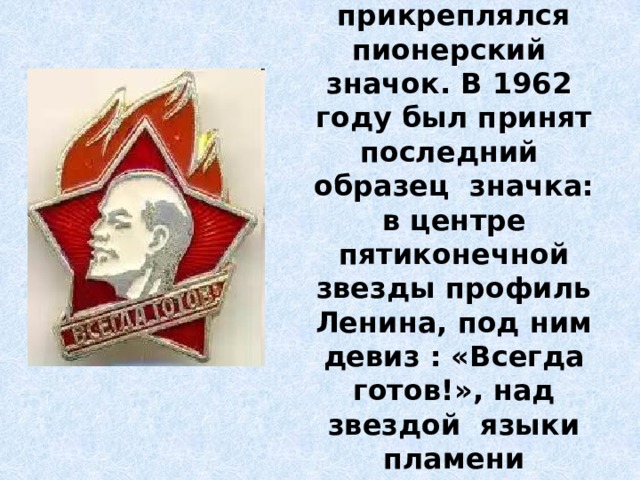 На грудь пионера прикреплялся пионерский значок. В 1962 году был принят последний образец значка: в центре пятиконечной звезды профиль Ленина, под ним девиз : «Всегда готов!», над звездой языки пламени пионерского костра. 