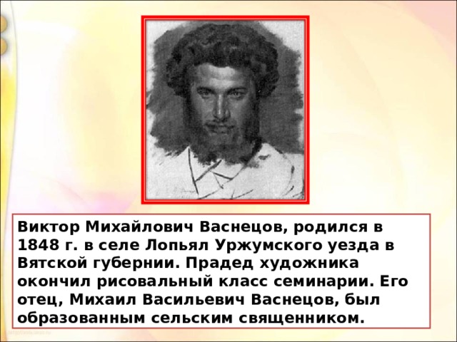 Виктор Михайлович Васнецов, родился в 1848 г. в селе Лопьял Уржумского уезда в Вятской губернии. Прадед художника окончил рисовальный класс семинарии. Его отец, Михаил Васильевич Васнецов, был образованным сельским священником. 