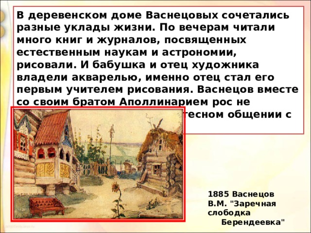 В деревенском доме Васнецовых сочетались разные уклады жизни. По вечерам читали много книг и журналов, посвященных естественным наукам и астрономии, рисовали. И бабушка и отец художника владели акварелью, именно отец стал его первым учителем рисования. Васнецов вместе со своим братом Аполлинарием рос не обособленно, а находясь в тесном общении с крестьянскими детьми. 1885 Васнецов В.М. 