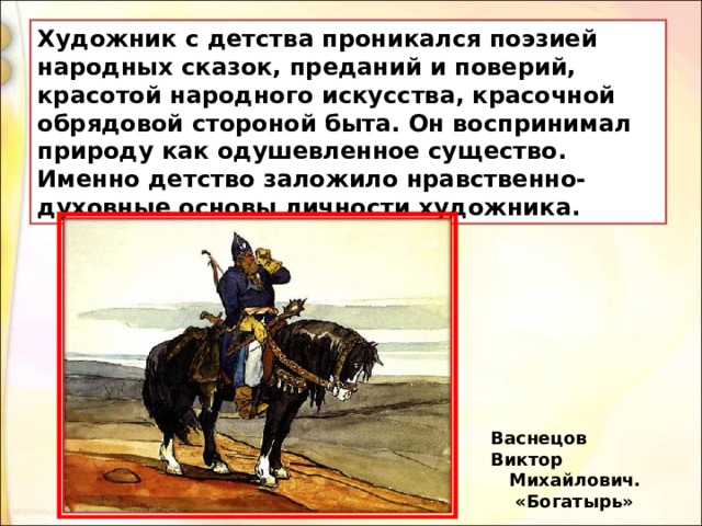 Художник с детства проникался поэзией народных сказок, преданий и поверий, красотой народного искусства, красочной обрядовой стороной быта. Он воспринимал природу как одушевленное существо. Именно детство заложило нравственно-духовные основы личности художника. Васнецов Виктор  Михайлович.   «Богатырь» 