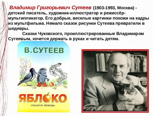   Владимир Григорьевич Сутеев   (1903-1993, Москва) - детский писатель, художник-иллюстратор и режиссёр-мультипликатор. Его добрые, веселые картинки похожи на кадры из мультфильма. Немало сказок рисунки Сутеева превратили в шедевры.               Сказки Чуковского, проиллюстрированные Владимиром Сутеевым, хочется держать в руках и читать детям. 