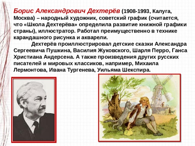 Борис Александрович Дехтерёв  (1908-1993, Калуга, Москва) – народный художник, советский график (считается, что «Школа Дехтерёва» определила развитие книжной графики страны), иллюстратор. Работал преимущественно в технике карандашного рисунка и акварели.             Дехтерёв проиллюстрировал детские сказки Александра Сергеевича Пушкина, Василия Жуковского, Шарля Перро, Ганса Христиана Андерсена. А также произведения других русских писателей и мировых классиков, например, Михаила Лермонтова, Ивана Тургенева, Уильяма Шекспира. 