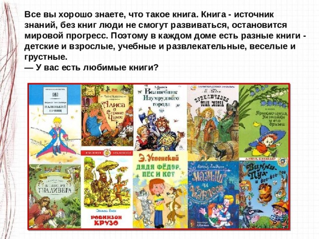 Все вы хорошо знаете, что такое книга. Книга - источник знаний, без книг люди не смогут развиваться, остановится мировой прогресс. Поэтому в каждом доме есть разные кни­ги - детские и взрослые, учебные и развлекательные, веселые и грустные. — У вас есть любимые книги? 