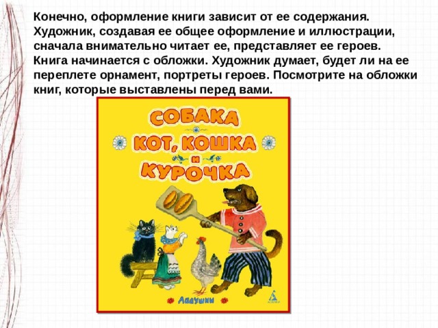 Конечно, оформление книги зависит от ее содержания. Художник, создавая ее общее оформление и иллюстрации, сначала внимательно читает ее, представляет ее героев. Книга начинается с обложки. Художник думает, будет ли на ее переплете орнамент, портреты героев. Посмотрите на обложки книг, которые выставлены перед вами. 