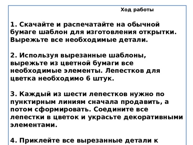  Ход работы   1. Скачайте и распечатайте на обычной бумаге шаблон для изготовления открытки. Вырежьте все необходимые детали.   2. Используя вырезанные шаблоны, вырежьте из цветной бумаги все необходимые элементы. Лепестков для цветка необходимо 6 штук.   3. Каждый из шести лепестков нужно по пунктирным линиям сначала продавить, а потом сформировать. Соедините все лепестки в цветок и украсьте декоративными элементами.   4. Приклейте все вырезанные детали к заготовке для открытки.   