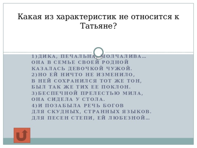 Какая из характеристик не относится к Татьяне?   1)Дика, печальна, молчалива… Она в семье своей родной Казалась девочкой чужой. 2)Но ей ничто не изменило, В ней сохранился тот же тон, Был так же тих ее поклон. 3)Беспечной прелестью мила, Она сидела у стола. 4)И позабыла речь Богов Для скудных, странных языков. Для песен степи, ей любезной… 