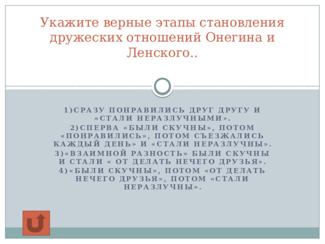 Укажите верные этапы становления дружеских отношений Онегина и Ленского..   1)сразу понравились друг другу и «стали неразлучными». 2)Сперва «были скучны», потом «понравились», потом съезжались каждый день» и «стали неразлучны». 3)«взаимной разность» были скучны и стали « от делать нечего друзья». 4)«были скучны», потом «от делать нечего друзья», потом «стали неразлучны».    