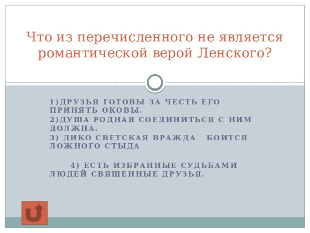 Что из перечисленного не является романтической верой Ленского?   1)Друзья готовы за честь его принять оковы. 2)Душа родная соединиться с ним должна. 3) Дико светская вражда Боится ложного стыда   4) Есть избранные судьбами Людей священные друзья.  