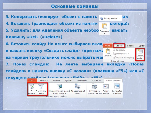 Основные команды 3. Копировать (копирует объект в память компьютера): 4. Вставить (размещает объект из памяти компьютера): 5. Удалить: для удаления объекта необходимо нажать Клавишу «Del» («Delete») 6. Вставить слайд: На ленте выбираем вкладку «Главная» и нажать кнопку «Создать слайд» (при нажатии на черном треугольнике можно выбрать макет слайда) 7. Показ слайдов: На ленте выбираем вкладку «Показ слайдов» и нажать кнопку «С начала» (клавиша «F5») или «С текущего слайда» (клавиши «Shift» + «F5»)  