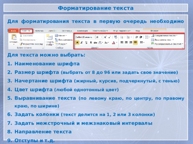 Форматирование текста Для форматирования текста в первую очередь необходимо выделить текст Для текста можно выбрать: Наименование шрифта Размер шрифта (выбрать от 8 до 96 или задать свое значение) Начертание шрифта (жирный, курсив, подчеркнутый, с тенью) Цвет шрифта (любой однотонный цвет) Выравнивание текста (по левому краю, по центру, по правому краю, по ширине) Задать колонки (текст делится на 1, 2 или 3 колонки) Задать межстрочный и межзнаковый интервалы Направление текста Отступы и т.д. 