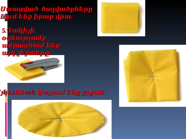 4. Ստացված ծալվածքները դնում ենք իրար վրա: 5.Դակիչի օգնությամբ ամրացնում ենք այդ շերտերը: 6. Այնուհետև կտրում ենք շրջան:    