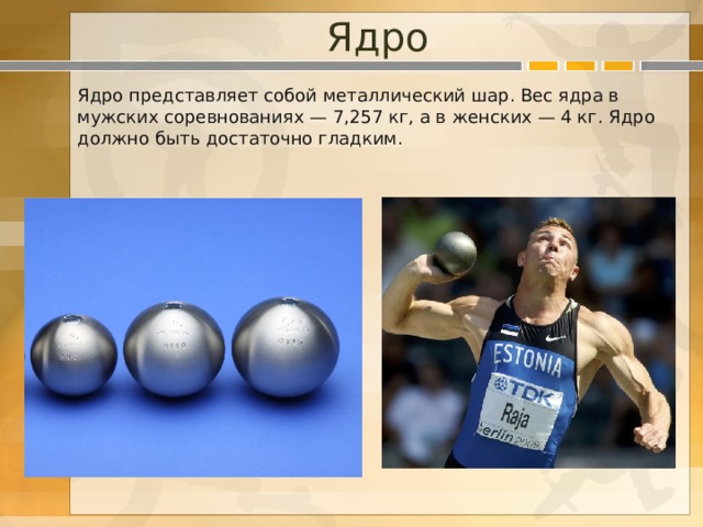 Ядро Ядро представляет собой металлический шар. Вес ядра в мужских соревнованиях — 7,257 кг, а в женских — 4 кг. Ядро должно быть достаточно гладким. 
